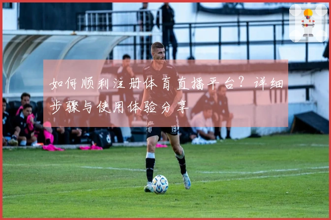 如何顺利注册体育直播平台？详细步骤与使用体验分享