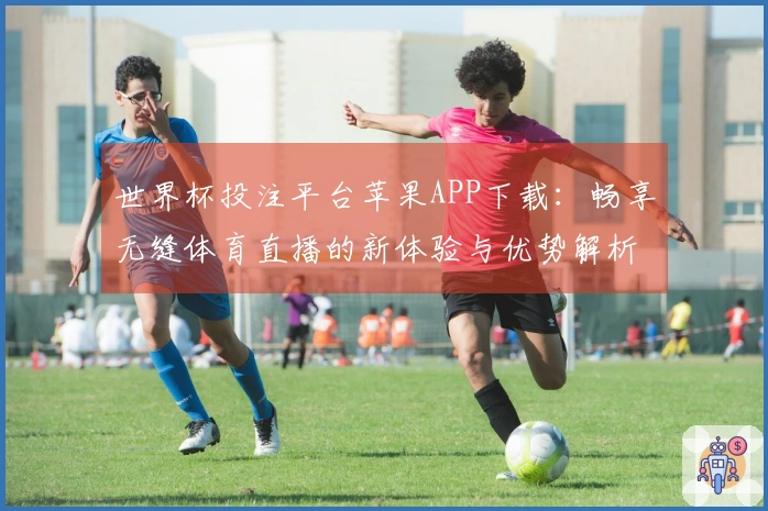 世界杯投注平台苹果APP下载：畅享无缝体育直播的新体验与优势解析